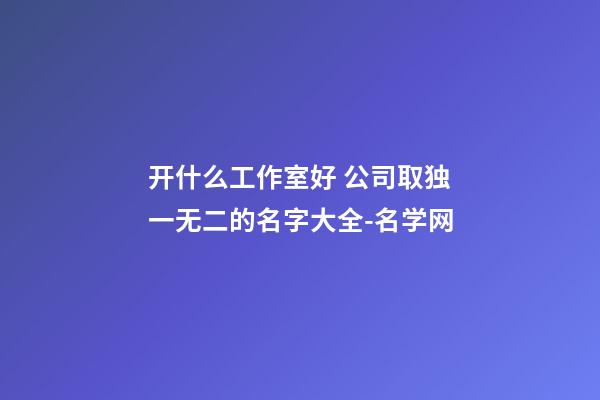 开什么工作室好 公司取独一无二的名字大全-名学网-第1张-公司起名-玄机派